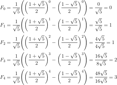 \begin{aligned}&F_0=\frac{1}{\sqrt{5}}\Biggl(\biggl(\frac{1+\sqrt{5}}{2}\biggr)^0-\biggl(\frac{1-\sqrt{5}}{2}\biggr)^0\Biggr)=\frac{0}{\sqrt{5}}=0\\&F_1=\frac{1}{\sqrt{5}}\Biggl(\biggl(\frac{1+\sqrt{5}}{2}\biggr)^1-\biggl(\frac{1-\sqrt{5}}{2}\biggr)^1\Biggr)=\frac{\sqrt{5}}{\sqrt{5}}=1\\&F_2=\frac{1}{\sqrt{5}}\Biggl(\biggl(\frac{1+\sqrt{5}}{2}\biggr)^2-\biggl(\frac{1-\sqrt{5}}{2}\biggr)^2\Biggr)=\frac{4\sqrt{5}}{4\sqrt{5}}=1\\&F_3=\frac{1}{\sqrt{5}}\Biggl(\biggl(\frac{1+\sqrt{5}}{2}\biggr)^3-\biggl(\frac{1-\sqrt{5}}{2}\biggr)^3\Biggr)=\frac{16\sqrt{5}}{8\sqrt{5}}=2\\&F_4=\frac{1}{\sqrt{5}}\Biggl(\biggl(\frac{1+\sqrt{5}}{2}\biggr)^4-\biggl(\frac{1-\sqrt{5}}{2}\biggr)^4\Biggr)=\frac{48\sqrt{5}}{16\sqrt{5}}=3\\\end{aligned}